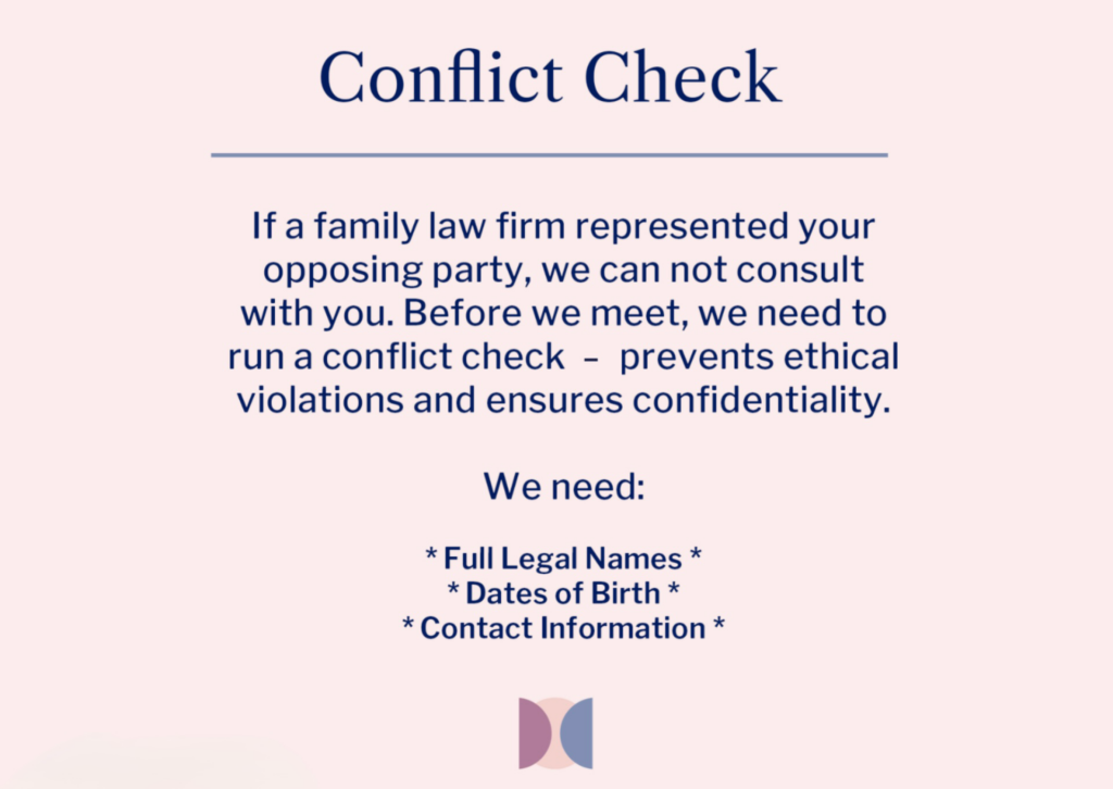 Conflict Check - If a family law firm represented your opposing party, we can not consult with you. Before we meet, we need to run a conflict check to prevents ethical violations and ensures confidentiality.
We need:

Full Legal Names *
Dates of Birth *
Contact Information *
